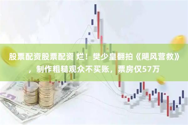 股票配资股票配资 烂！樊少皇翻拍《飓风营救》，制作粗糙观众不买账，票房仅57万