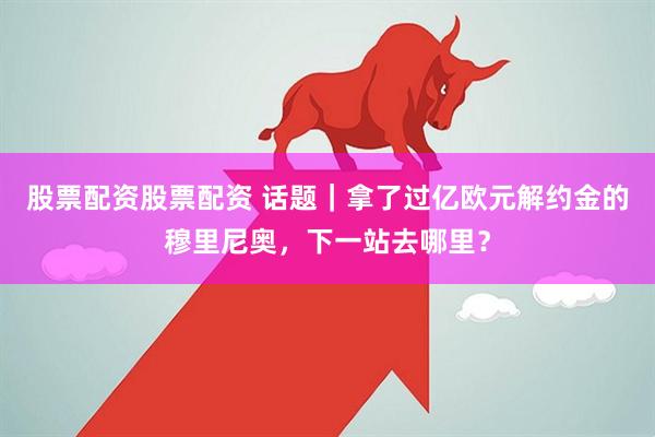 股票配资股票配资 话题｜拿了过亿欧元解约金的穆里尼奥，下一站去哪里？