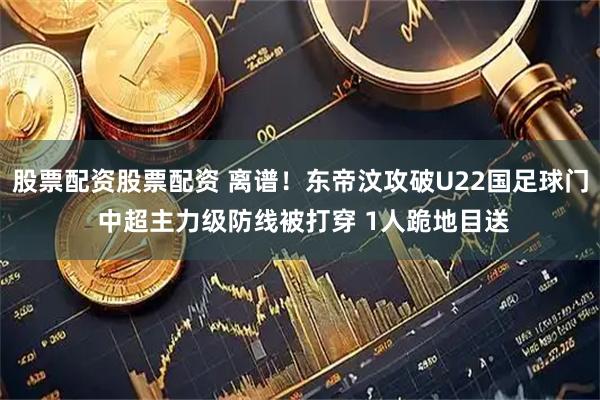 股票配资股票配资 离谱！东帝汶攻破U22国足球门 中超主力级防线被打穿 1人跪地目送