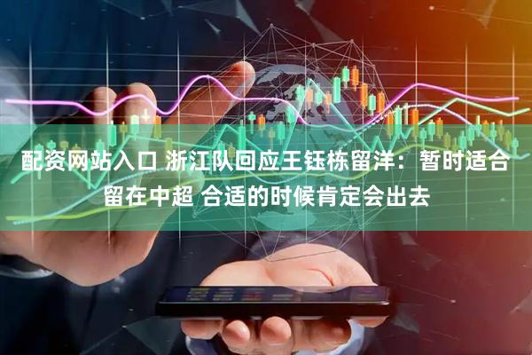 配资网站入口 浙江队回应王钰栋留洋：暂时适合留在中超 合适的时候肯定会出去