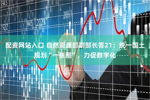 配资网站入口 自然资源部副部长答21：统一国土规划“一张图”，力促数字化
