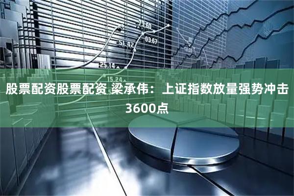 股票配资股票配资 梁承伟：上证指数放量强势冲击3600点