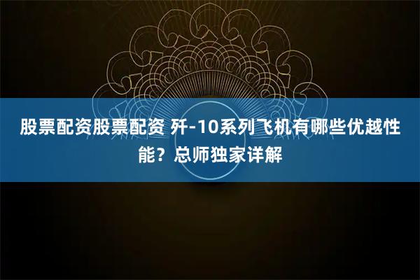 股票配资股票配资 歼-10系列飞机有哪些优越性能？总师独家详解