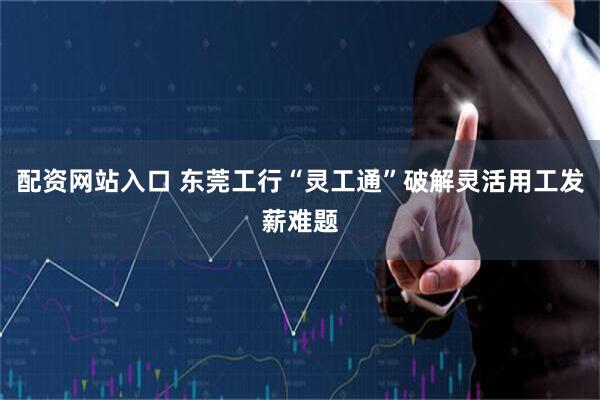 配资网站入口 东莞工行“灵工通”破解灵活用工发薪难题