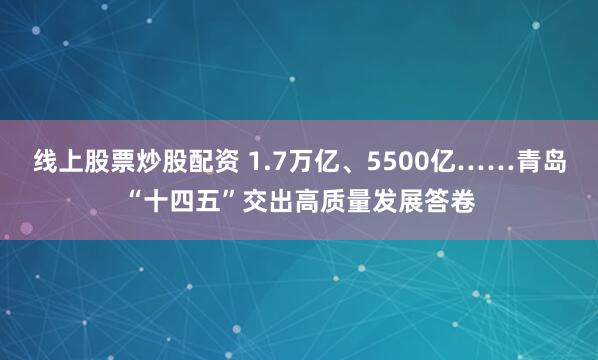 线上股票炒股配资 1.7万亿、5500亿……青岛“十四五”交出高质量发展答卷