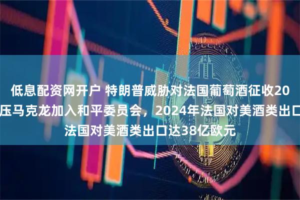 低息配资网开户 特朗普威胁对法国葡萄酒征收200%关税以施压马克龙加入和平委员会，2024年法国对美酒类出口达38亿欧元