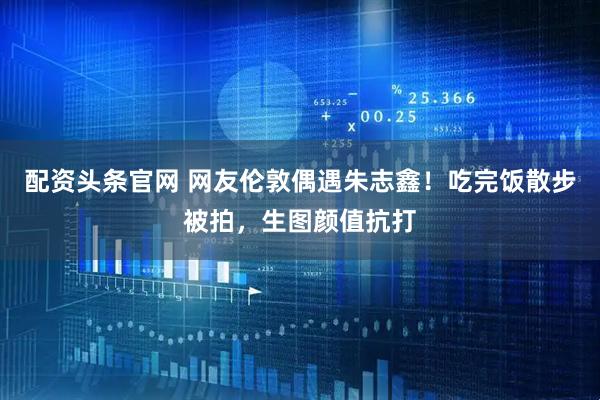 配资头条官网 网友伦敦偶遇朱志鑫！吃完饭散步被拍，生图颜值抗打