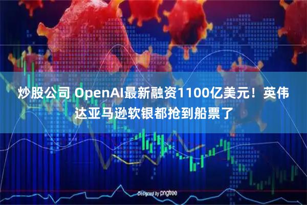 炒股公司 OpenAI最新融资1100亿美元！英伟达亚马逊软银都抢到船票了