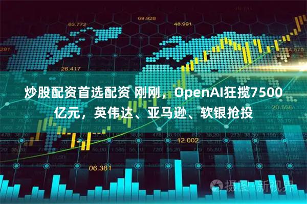 炒股配资首选配资 刚刚,OpenAI狂揽7500亿元,英伟达、亚马逊、软银抢投