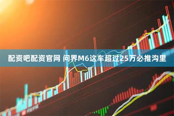 配资吧配资官网 问界M6这车超过25万必推沟里
