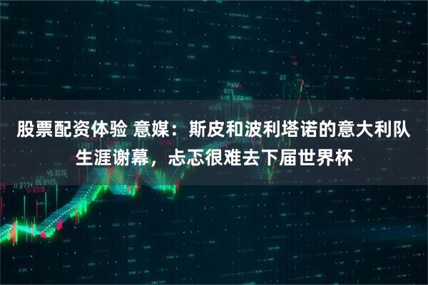 股票配资体验 意媒：斯皮和波利塔诺的意大利队生涯谢幕，忐忑很难去下届世界杯