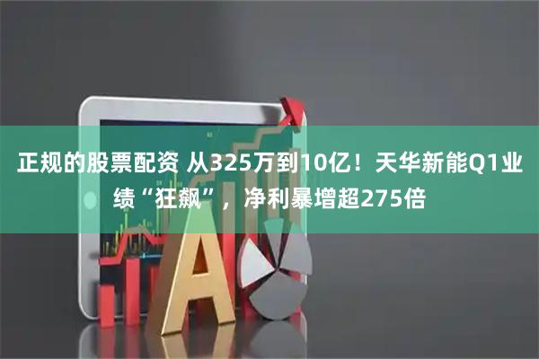 正规的股票配资 从325万到10亿!天华新能Q1业绩“狂飙”,净利暴增超275倍