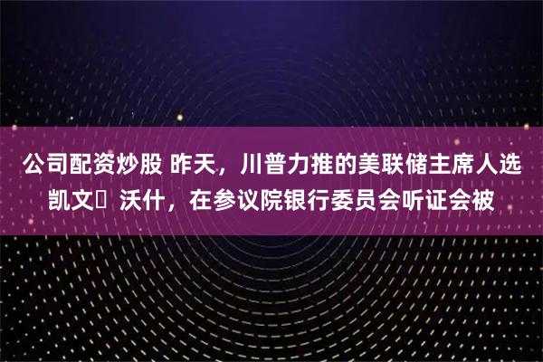 公司配资炒股 昨天，川普力推的美联储主席人选凯文・沃什，在参议院银行委员会听证会被
