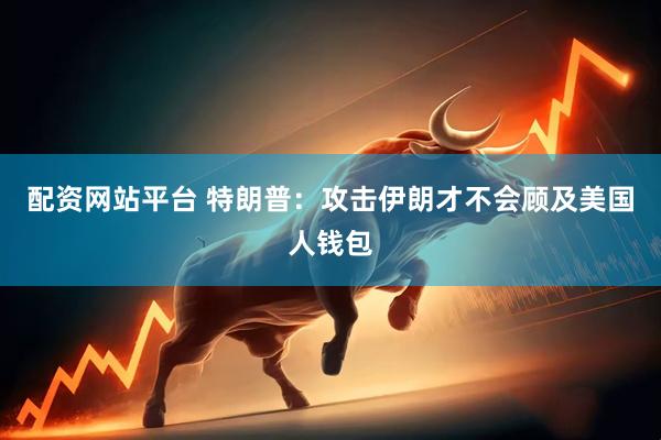 配资网站平台 特朗普：攻击伊朗才不会顾及美国人钱包