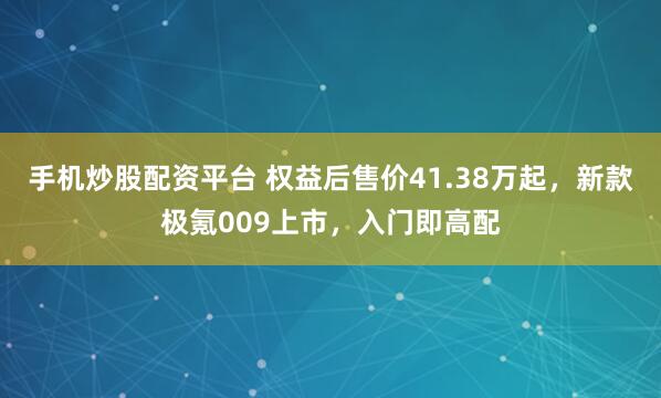 手机炒股配资平台 权益后售价41.38万起，新款极氪009上市，入门即高配