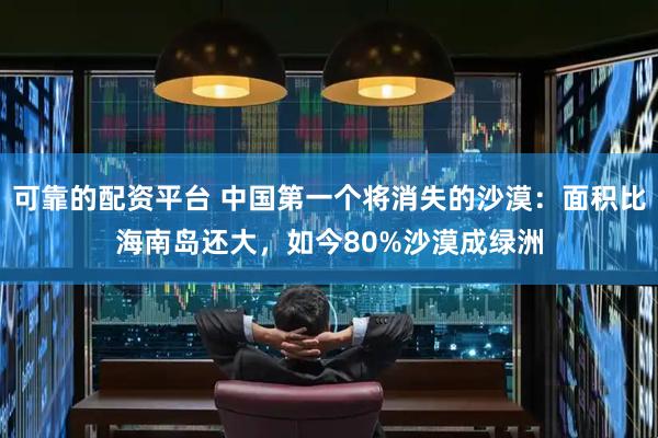 可靠的配资平台 中国第一个将消失的沙漠:面积比海南岛还大,如今80%沙漠成绿洲
