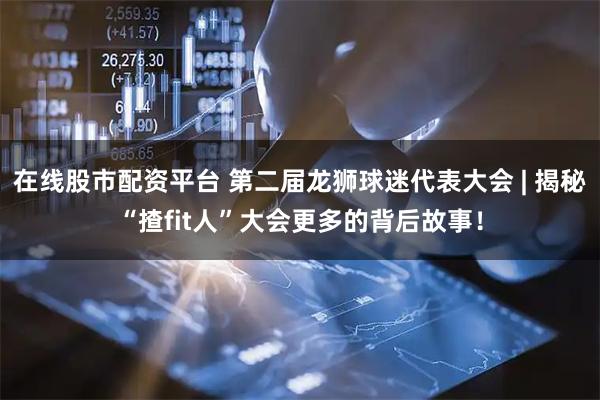 在线股市配资平台 第二届龙狮球迷代表大会 | 揭秘“揸fit人”大会更多的背后故事！